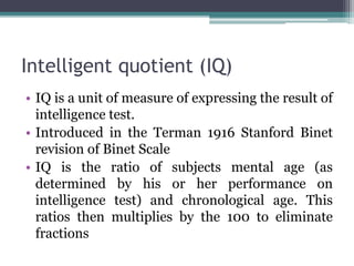 Intelligent quotient (IQ)
• IQ is a unit of measure of expressing the result of
intelligence test.
• Introduced in the Terman 1916 Stanford Binet
revision of Binet Scale
• IQ is the ratio of subjects mental age (as
determined by his or her performance on
intelligence test) and chronological age. This
ratios then multiplies by the 100 to eliminate
fractions
 