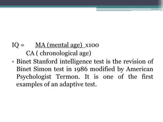 IQ = MA (mental age) x100
CA ( chronological age)
• Binet Stanford intelligence test is the revision of
Binet Simon test in 1986 modified by American
Psychologist Termon. It is one of the first
examples of an adaptive test.
 