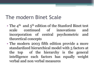 The modern Binet Scale
• The 4th and 5th edition of the Stanford Binet test
scale continued of innovations and
incorporation of central psychometric and
theoretical concepts
• The modern 2003 fifth edition provide a more
standardized hierarchical model with 5 factors at
the top of the hierarchy is the general
intelligence each factors has equally weight
verbal and non verbal measures
 