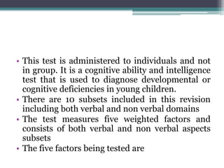 • This test is administered to individuals and not
in group. It is a cognitive ability and intelligence
test that is used to diagnose developmental or
cognitive deficiencies in young children.
• There are 10 subsets included in this revision
including both verbal and non verbal domains
• The test measures five weighted factors and
consists of both verbal and non verbal aspects
subsets
• The five factors being tested are
 