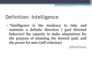 Definition: Intelligence
• “Intelligence is the tendency to take and
maintain a definite direction ( goal directed
behavior) the capacity to make adaptations for
the purpose of attaining the desired goal; and
the power for auto (self criticism)
Alfred binet
 