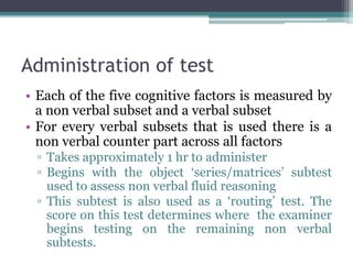 Administration of test
• Each of the five cognitive factors is measured by
a non verbal subset and a verbal subset
• For every verbal subsets that is used there is a
non verbal counter part across all factors
▫ Takes approximately 1 hr to administer
▫ Begins with the object ‘series/matrices’ subtest
used to assess non verbal fluid reasoning
▫ This subtest is also used as a ‘routing’ test. The
score on this test determines where the examiner
begins testing on the remaining non verbal
subtests.
 
