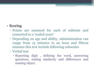 • Scoring
▫ Points are summed for each of subtests and
consorted to a ‘scaled score’
▫ Depending on age and ability, administration can
range from 15 minutes to an hour and fifteen
minutes this test include following subscales
▫ Verbal test
 Reporting digit , defining the word, answering
questions, stating similarity and differences and
naming object.
 