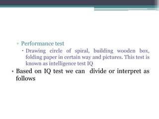 ▫ Performance test
 Drawing circle of spiral, building wooden box,
folding paper in certain way and pictures. This test is
known as intelligence test IQ
• Based on IQ test we can divide or interpret as
follows
 