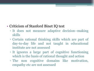 • Criticism of Stanford Binet IQ test
▫ It does not measure adaptive decision–making
skills
▫ Certain rational thinking skills which are part of
day-to-day life and not taught in educational
institute are not assessed
▫ It ignores a large part of cognitive functioning
which is the basis of rational thought and action
▫ The non cognitive domains like motivation,
empathy etc are not assessed
 