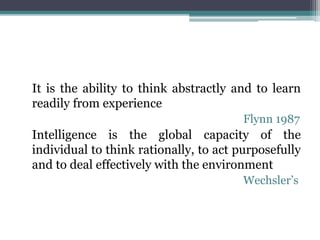 It is the ability to think abstractly and to learn
readily from experience
Flynn 1987
Intelligence is the global capacity of the
individual to think rationally, to act purposefully
and to deal effectively with the environment
Wechsler’s
 