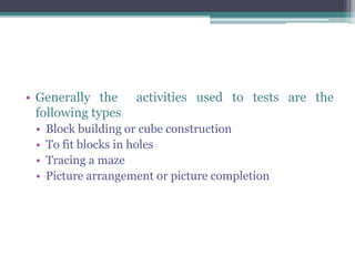• Generally the activities used to tests are the
following types
• Block building or cube construction
• To fit blocks in holes
• Tracing a maze
• Picture arrangement or picture completion
 