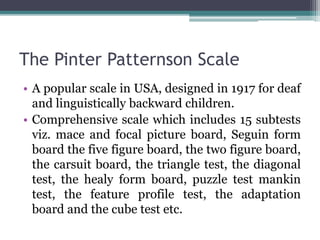 The Pinter Patternson Scale
• A popular scale in USA, designed in 1917 for deaf
and linguistically backward children.
• Comprehensive scale which includes 15 subtests
viz. mace and focal picture board, Seguin form
board the five figure board, the two figure board,
the carsuit board, the triangle test, the diagonal
test, the healy form board, puzzle test mankin
test, the feature profile test, the adaptation
board and the cube test etc.
 