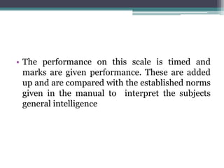 • The performance on this scale is timed and
marks are given performance. These are added
up and are compared with the established norms
given in the manual to interpret the subjects
general intelligence
 