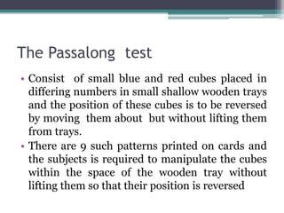 The Passalong test
• Consist of small blue and red cubes placed in
differing numbers in small shallow wooden trays
and the position of these cubes is to be reversed
by moving them about but without lifting them
from trays.
• There are 9 such patterns printed on cards and
the subjects is required to manipulate the cubes
within the space of the wooden tray without
lifting them so that their position is reversed
 