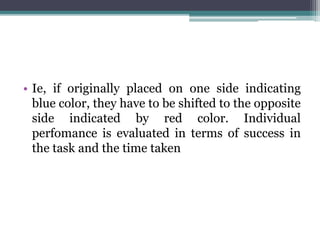 • Ie, if originally placed on one side indicating
blue color, they have to be shifted to the opposite
side indicated by red color. Individual
perfomance is evaluated in terms of success in
the task and the time taken
 