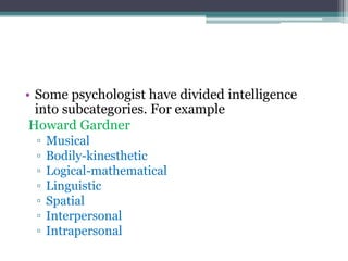 • Some psychologist have divided intelligence
into subcategories. For example
Howard Gardner
▫ Musical
▫ Bodily-kinesthetic
▫ Logical-mathematical
▫ Linguistic
▫ Spatial
▫ Interpersonal
▫ Intrapersonal
 