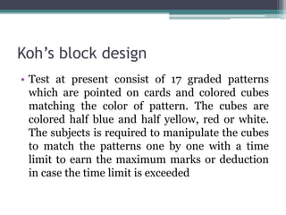Koh’s block design
• Test at present consist of 17 graded patterns
which are pointed on cards and colored cubes
matching the color of pattern. The cubes are
colored half blue and half yellow, red or white.
The subjects is required to manipulate the cubes
to match the patterns one by one with a time
limit to earn the maximum marks or deduction
in case the time limit is exceeded
 
