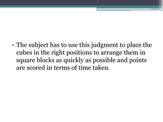 • The subject has to use this judgment to place the
cubes in the right positions to arrange them in
square blocks as quickly as possible and points
are scored in terms of time taken.
 