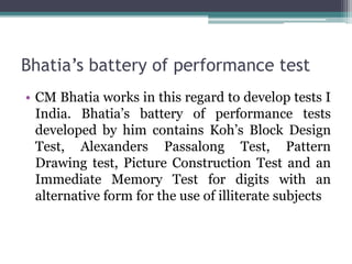 Bhatia’s battery of performance test
• CM Bhatia works in this regard to develop tests I
India. Bhatia’s battery of performance tests
developed by him contains Koh’s Block Design
Test, Alexanders Passalong Test, Pattern
Drawing test, Picture Construction Test and an
Immediate Memory Test for digits with an
alternative form for the use of illiterate subjects
 