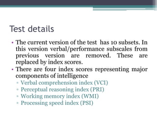 Test details
• The current version of the test has 10 subsets. In
this version verbal/performance subscales from
previous version are removed. These are
replaced by index scores.
• There are four index scores representing major
components of intelligence
▫ Verbal comprehension index (VCI)
▫ Perceptual reasoning index (PRI)
▫ Working memory index (WMI)
▫ Processing speed index (PSI)
 