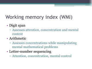 Working memory index (WMI)
• Digit span
▫ Assesses attention, concentration and mental
contest
• Arithmetic
▫ Assesses concentrations while manipulating
mental mathematical problems
• Letter-number sequencing
▫ Attention, concentration, mental control
 