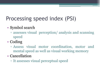 Processing speed index (PSI)
• Symbol search
▫ assesses visual perception/ analysis and scanning
speed
• Coding
▫ Assess visual motor coordination, motor and
mental speed as well as visual working memory
• Cancellation
▫ It assesses visual perceptual speed
 