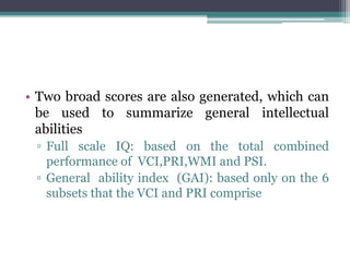 • Two broad scores are also generated, which can
be used to summarize general intellectual
abilities
▫ Full scale IQ: based on the total combined
performance of VCI,PRI,WMI and PSI.
▫ General ability index (GAI): based only on the 6
subsets that the VCI and PRI comprise
 