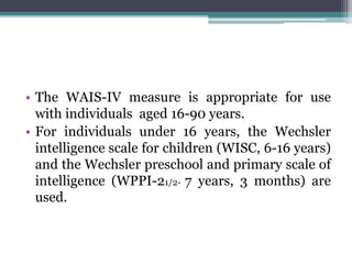 • The WAIS-IV measure is appropriate for use
with individuals aged 16-90 years.
• For individuals under 16 years, the Wechsler
intelligence scale for children (WISC, 6-16 years)
and the Wechsler preschool and primary scale of
intelligence (WPPI-21/2- 7 years, 3 months) are
used.
 
