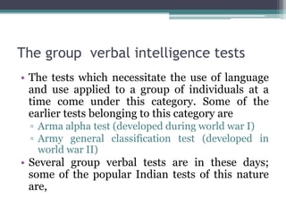 The group verbal intelligence tests
• The tests which necessitate the use of language
and use applied to a group of individuals at a
time come under this category. Some of the
earlier tests belonging to this category are
▫ Arma alpha test (developed during world war I)
▫ Army general classification test (developed in
world war II)
• Several group verbal tests are in these days;
some of the popular Indian tests of this nature
are,
 