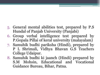 5. General mental abilities test, prepared by P.S
Hundal of Panjab University (Panjabi)
6. Group verbal intelligence test prepared by
P.Gopala Pillai of keral university (malayalam)
7. Samuhik budhi pariksha (Hindi), prepared by
P L Shrimali, Vidhya Bhavan G.S Teachers
College Udaipur.
8. Samuhik budhi ki jaanch (Hindi) prepared by
S.M Mohsin, Educational and Vocational
Guidance Bureau, Bihar, Patna.
 