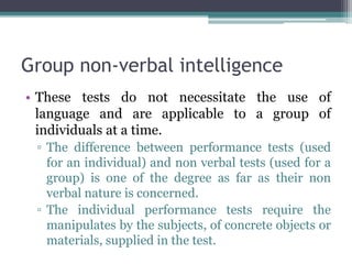 Group non-verbal intelligence
• These tests do not necessitate the use of
language and are applicable to a group of
individuals at a time.
▫ The difference between performance tests (used
for an individual) and non verbal tests (used for a
group) is one of the degree as far as their non
verbal nature is concerned.
▫ The individual performance tests require the
manipulates by the subjects, of concrete objects or
materials, supplied in the test.
 