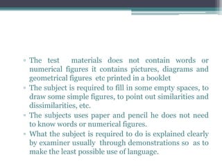 ▫ The test materials does not contain words or
numerical figures it contains pictures, diagrams and
geometrical figures etc printed in a booklet
▫ The subject is required to fill in some empty spaces, to
draw some simple figures, to point out similarities and
dissimilarities, etc.
▫ The subjects uses paper and pencil he does not need
to know words or numerical figures.
▫ What the subject is required to do is explained clearly
by examiner usually through demonstrations so as to
make the least possible use of language.
 