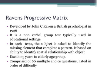 Ravens Progressive Matrix
• Developed by John C Raven a British psychologist in
1936
• It is a non verbal group test typically used in
educational settings
• In each tests, the subject is asked to identify the
missing element that complete a pattern. It based on
ability to identify spatial relationship with object
• Used to 5 years to elderly age group.
• Comprised of 60 multiple choice questions, listed in
order of difficulty
 