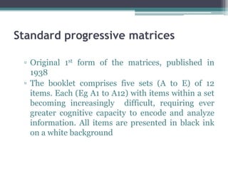 Standard progressive matrices
▫ Original 1st form of the matrices, published in
1938
▫ The booklet comprises five sets (A to E) of 12
items. Each (Eg A1 to A12) with items within a set
becoming increasingly difficult, requiring ever
greater cognitive capacity to encode and analyze
information. All items are presented in black ink
on a white background
 