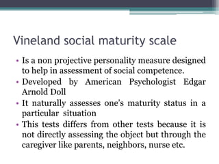 Vineland social maturity scale
• Is a non projective personality measure designed
to help in assessment of social competence.
• Developed by American Psychologist Edgar
Arnold Doll
• It naturally assesses one’s maturity status in a
particular situation
• This tests differs from other tests because it is
not directly assessing the object but through the
caregiver like parents, neighbors, nurse etc.
 