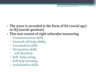 • The score is recorded is the form of SA (social age)
or SQ (social quotient)
• This test consist of right subscales measuring
▫ Communication skills
▫ General self help ability
▫ Locomotion skills
▫ Occupation skills
▫ self direction
▫ Self- help eating
▫ Self help dressing
▫ socialization skills
 