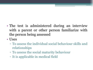 • The test is administered during an interview
with a parent or other person familiarize with
the person being assessed
• Uses
▫ To assess the individual social behaviour skills and
relationships
▫ To assess the social maturity behaviour
▫ It is applicable in medical field
 