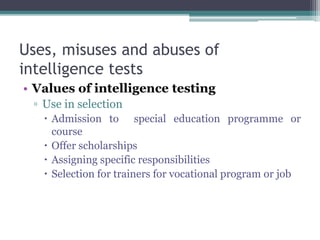 Uses, misuses and abuses of
intelligence tests
• Values of intelligence testing
▫ Use in selection
 Admission to special education programme or
course
 Offer scholarships
 Assigning specific responsibilities
 Selection for trainers for vocational program or job
 