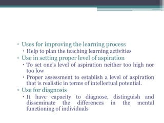▫ Uses for improving the learning process
 Help to plan the teaching learning activities
▫ Use in setting proper level of aspiration
 To set one’s level of aspiration neither too high nor
too low
 Proper assessment to establish a level of aspiration
that is realistic in terms of intellectual potential.
▫ Use for diagnosis
 It have capacity to diagnose, distinguish and
disseminate the differences in the mental
functioning of individuals
 