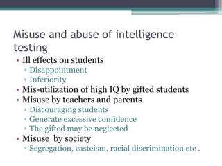 Misuse and abuse of intelligence
testing
• Ill effects on students
▫ Disappointment
▫ Inferiority
• Mis-utilization of high IQ by gifted students
• Misuse by teachers and parents
▫ Discouraging students
▫ Generate excessive confidence
▫ The gifted may be neglected
• Misuse by society
▫ Segregation, casteism, racial discrimination etc .
 