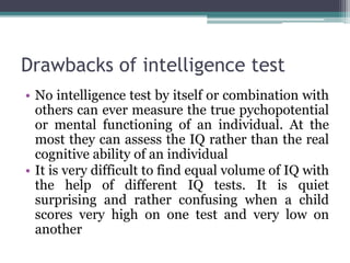 Drawbacks of intelligence test
• No intelligence test by itself or combination with
others can ever measure the true pychopotential
or mental functioning of an individual. At the
most they can assess the IQ rather than the real
cognitive ability of an individual
• It is very difficult to find equal volume of IQ with
the help of different IQ tests. It is quiet
surprising and rather confusing when a child
scores very high on one test and very low on
another
 