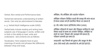 Verbal ,Non-verbal and Performance tests
Verbal test demands understanding of written
words Can only be administered to literates
e. g. Verbal Adult Intelligence scale (VAIS)
Verbal tests include reading and writing.here
subjects use of language in words, written.oral
or both or the ability to read, write and
understand . test contents are as follows-
Vocabulary- here subjects have to give
meanings of words and phrases like difference
between shop and soap.
मौ खक, गैर-मौ खक और प्रदशर्शन परीक्षण
मौ खक परीक्षण ल खत श दों की समझ की मांग करता
है क
े वल साक्षर को ही प्रशा सत कया जा सकता है
इ। जी। वबर्शल एडल्ट इंटे लजेंस स्क
े ल (VAIS)
मौ खक परीक्षणों में पढ़ना और लखना शा मल है। यहां
वषय श दों में भाषा का उपयोग ल खत, मौ खक या
दोनों या पढ़ने, लखने और समझने की क्षमता है।
परीक्षण सामग्री इस प्रकार है-
श दावली- यहां वषयों को दुकान और साबुन क
े बीच
अंतर जैसे श दों और वाक्यांशों क
े अथर्श देने होते हैं।
 