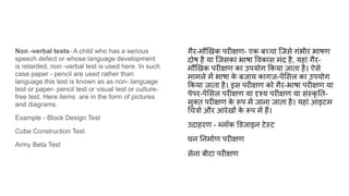 Non -verbal tests- A child who has a serious
speech defect or whose language development
is retarded, non -verbal test is used here. In such
case paper - pencil are used rather than
language.this test is known as as non- language
test or paper- pencil test or visual test or culture-
free test. Here items are in the form of pictures
and diagrams.
Example - Block Design Test
Cube Construction Test
Army Beta Test
गैर-मौ खक परीक्षण- एक बच्चा िजसे गंभीर भाषण
दोष है या िजसका भाषा वकास मंद है, यहां गैर-
मौ खक परीक्षण का उपयोग कया जाता है। ऐसे
मामले में भाषा क
े बजाय कागज-पें सल का उपयोग
कया जाता है। इस परीक्षण को गैर-भाषा परीक्षण या
पेपर-पें सल परीक्षण या दृश्य परीक्षण या संस्कृ त-
मुक्त परीक्षण क
े रूप में जाना जाता है। यहां आइटम
चत्रों और आरेखों क
े रूप में हैं।
उदाहरण - लॉक डजाइन टेस्ट
घन नमार्शण परीक्षण
सेना बीटा परीक्षण
 