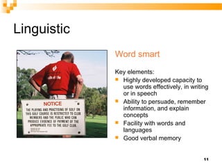 Linguistic
             Word smart
             Key elements:
              Highly developed capacity to
               use words effectively, in writing
               or in speech
              Ability to persuade, remember
               information, and explain
               concepts
              Facility with words and
               languages
              Good verbal memory



                                              11
 
