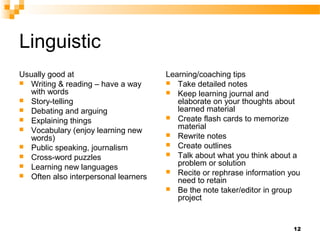 Linguistic
Usually good at                       Learning/coaching tips
 Writing & reading – have a way       Take detailed notes
   with words                          Keep learning journal and
 Story-telling                          elaborate on your thoughts about
 Debating and arguing                   learned material
 Explaining things                    Create flash cards to memorize
 Vocabulary (enjoy learning new         material
                                       Rewrite notes
   words)
 Public speaking, journalism          Create outlines
 Cross-word puzzles                   Talk about what you think about a
 Learning new languages                 problem or solution
                                       Recite or rephrase information you
 Often also interpersonal learners
                                         need to retain
                                       Be the note taker/editor in group
                                         project


                                                                        12
 