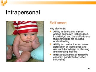 Intrapersonal
                Self smart
                Key elements:
                 Ability to detect and discern
                  among one's own feelings (self-
                  knowledge) and the ability to use
                  that knowledge for personal
                  understanding
                 Ability to construct an accurate
                  perception of themselves and
                  use such knowledge in planning
                  and directing their life
                 Introspective and self-reflective
                  capacity; good intuition; often
                  introverted


                                                 17
 