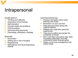 Intrapersonal
Usually good at                        Learning/coaching tips
 Thinking and reflection               Process information alone when
 Awareness of their feeling              learning new things
 Self-motivation                       Brainstorm on your own first
 Complex ideas and problems            Keep personal notes along with
 Critical analysis                       original material
                                        Related new material to personal
 Deconstructing arguments
                                          experiences
 Psychology, philosophy, theology
                                        Take time to reflect and ponder the
                                          complexity of issues
Downside                                Don’t rush them into action; they need
 Rumination                              to process information and fully
 Getting lost in one’s thoughts          understand before they get going
 Daydreaming                           Watch out for time management and

 Self-criticism and second-guessing      project creep
   oneself




                                                                             18
 