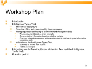 Workshop Plan
       Introduction
       Intelligence Types Test
             Theoretical background
             Overview of the factors covered by the assessment
             Managing people according to their dominant intelligence type
                 Work assignment based on one’s strengths
                 Communicating information based on intelligence type
                 Coaching others to understand and make the most of their learning and information
                  processing style
             Validation of the Intelligence Types Test
                 Summary of results from studies
                 Tidbits and insights
       Integrating results from the Career Motivation Test and the Intelligence
        Types Test
       Question period



                                                                                                  2
 