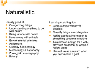 Naturalistic
Usually good at                  Learning/coaching tips
 Categorizing things             Learn outside whenever
 Understanding anything to do     possible
  with nature                     Classify things into categories
 Being in tune with nature
                                  Relate abstract information to
 Have a way with animals
                                   something concrete in nature
 Environmental sciences
                                  Take breaks and go for a walk,
 Agriculture
                                   play with an animal or watch a
 Geology & mineralogy
                                   nature video
 Meteorology & astronomy
                                  Use nature as a reward when
 Zoology & oceanography
                                   you accomplish a goal
 Botany




                                                                22
 