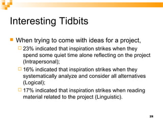 Interesting Tidbits
   When trying to come with ideas for a project,
     23%   indicated that inspiration strikes when they
      spend some quiet time alone reflecting on the project
      (Intrapersonal);
     16% indicated that inspiration strikes when they
      systematically analyze and consider all alternatives
      (Logical);
     17% indicated that inspiration strikes when reading
      material related to the project (Linguistic).


                                                          28
 
