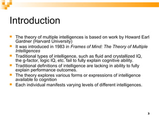 Introduction
   The theory of multiple intelligences is based on work by Howard Earl
    Gardner (Harvard University)
   It was introduced in 1983 in Frames of Mind: The Theory of Multiple
    Intelligences
   Traditional types of intelligence, such as fluid and crystallized IQ,
    the g-factor, logic IQ, etc. fail to fully explain cognitive ability.
   Traditional definitions of intelligence are lacking in ability to fully
    explain performance outcomes.
   The theory explores various forms or expressions of intelligence
    available to cognition
   Each individual manifests varying levels of different intelligences.




                                                                          3
 