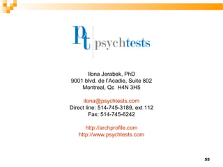 Ilona Jerabek, PhD
9001 blvd. de l’Acadie, Suite 802
    Montreal, Qc H4N 3H5

      ilona@psychtests.com
Direct line: 514-745-3189, ext 112
         Fax: 514-745-6242

      http://archprofile.com
   http://www.psychtests.com



                                     55
 