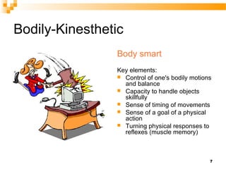 Bodily-Kinesthetic
                Body smart
                Key elements:
                 Control of one's bodily motions
                  and balance
                 Capacity to handle objects
                  skillfully
                 Sense of timing of movements
                 Sense of a goal of a physical
                  action
                 Turning physical responses to
                  reflexes (muscle memory)



                                                7
 