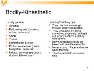 Bodily-Kinesthetic
Usually good at                  Learning/coaching tips
 Athletics                       They process knowledge

 Performing arts (dancers,
                                   through bodily sensations.
                                  They learn best by doing
  actors, musicians)               something physically, acting it
 Crafts                           out, or physically interacting
 Trades                           with others.
                                  New knowledge should be
 Manual labor & tools
                                   linked with real life examples.
 Protective services (police,
                                  Move around. Pace and recite
  firefighters, soldiers)          when learning.
 Medical services (surgeons,     Teach material to someone
  doctors, lab workers)            else



                                                                 8
 